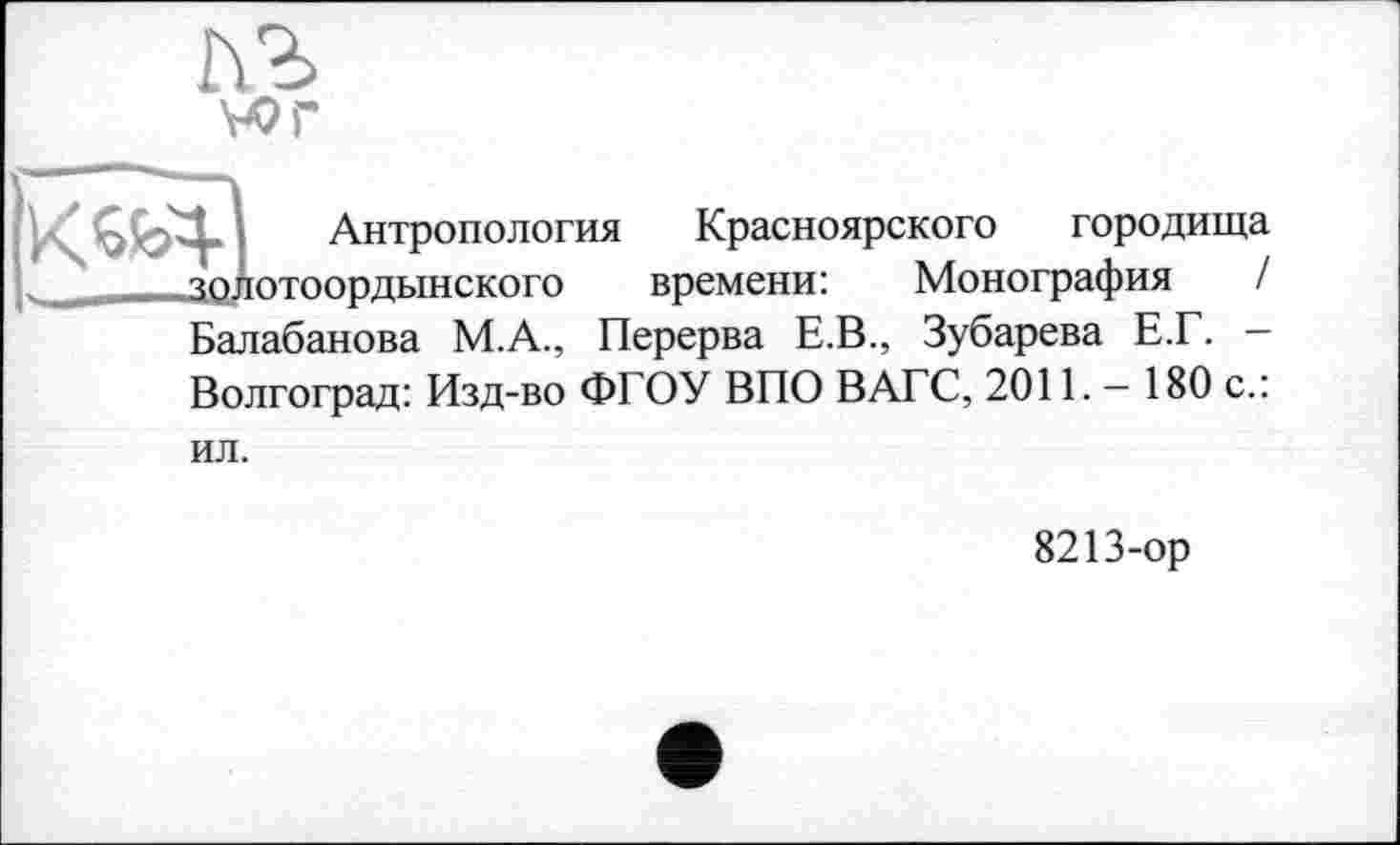 ﻿Антропология Красноярского городища „	_зодотоордынского	времени: Монография /
Балабанова М.А., Перерва Е.В., Зубарева Е.Г. — Волгоград: Изд-во ФГОУ ВПО ВАГС, 2011. - 180 с.:
ил.
8213-ор